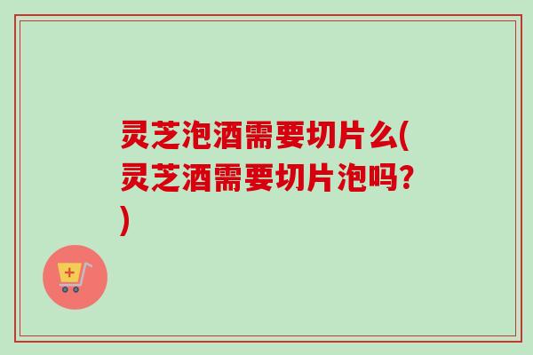 灵芝泡酒需要切片么(灵芝酒需要切片泡吗？)