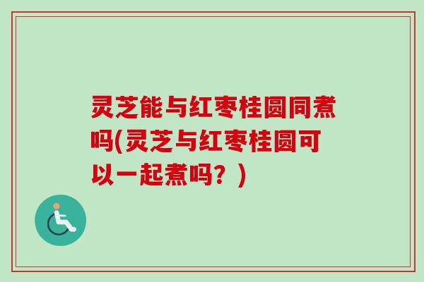 灵芝能与红枣桂圆同煮吗(灵芝与红枣桂圆可以一起煮吗？)
