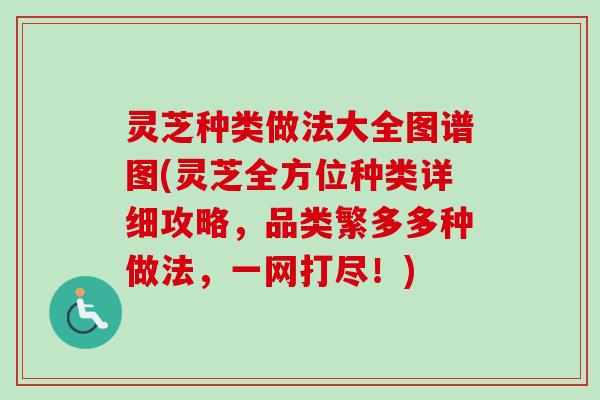 灵芝种类做法大全图谱图(灵芝全方位种类详细攻略，品类繁多多种做法，一网打尽！)
