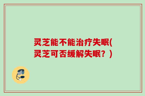 灵芝能不能治疗失眠(灵芝可否缓解失眠？)
