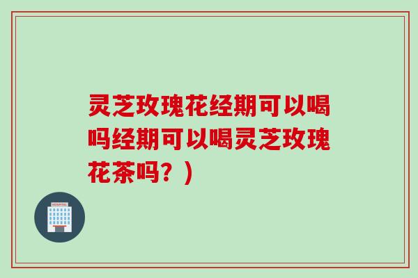 灵芝玫瑰花经期可以喝吗经期可以喝灵芝玫瑰花茶吗?)