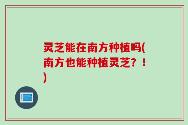 灵芝能在南方种植吗(南方也能种植灵芝？！)