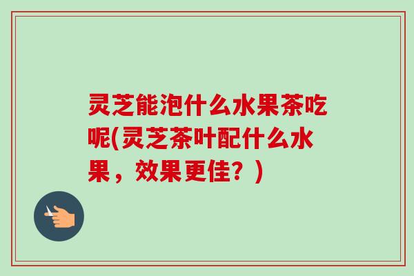 灵芝能泡什么水果茶吃呢(灵芝茶叶配什么水果，效果更佳？)