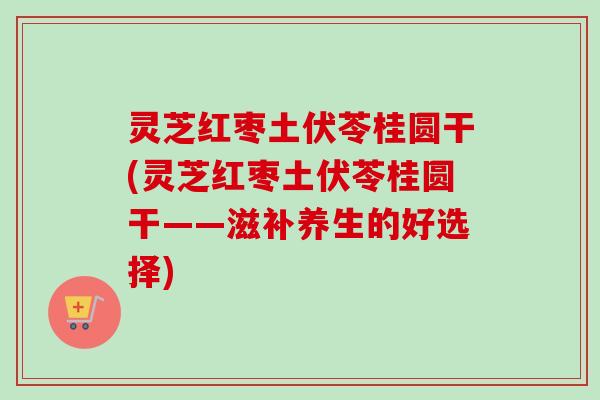 灵芝红枣土伏苓桂圆干(灵芝红枣土伏苓桂圆干——滋补养生的好选择)