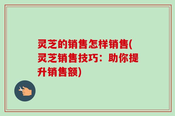 灵芝的销售怎样销售(灵芝销售技巧：助你提升销售额)