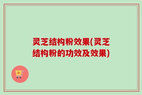 灵芝结构粉效果(灵芝结构粉的功效及效果)