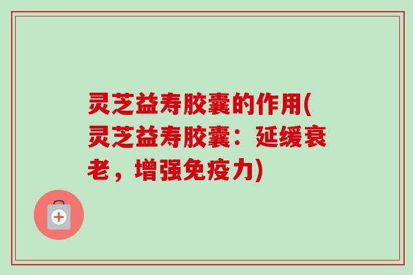 灵芝益寿胶囊的作用(灵芝益寿胶囊：延缓衰老，增强免疫力)
