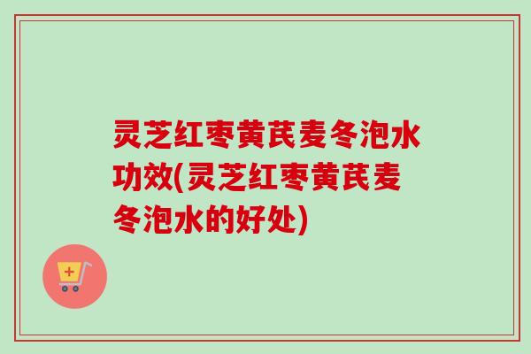 灵芝红枣黄芪麦冬泡水功效(灵芝红枣黄芪麦冬泡水的好处)