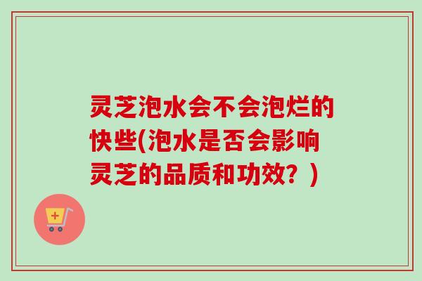 灵芝泡水会不会泡烂的快些(泡水是否会影响灵芝的品质和功效？)