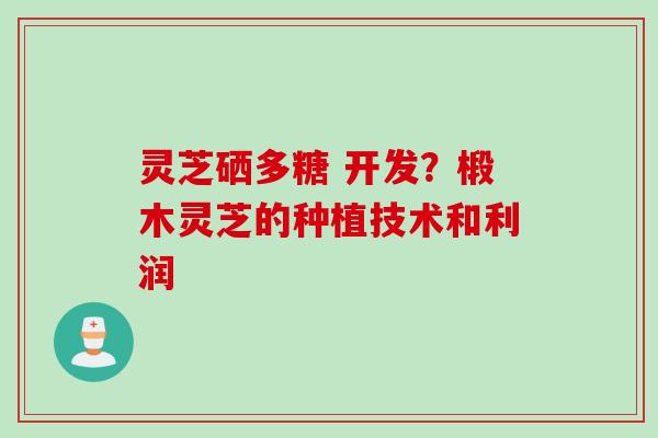 灵芝硒多糖 开发？椴木灵芝的种植技术和利润