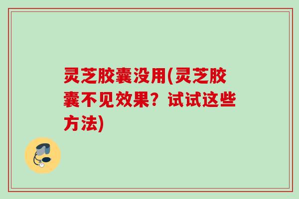 灵芝胶囊没用(灵芝胶囊不见效果？试试这些方法)