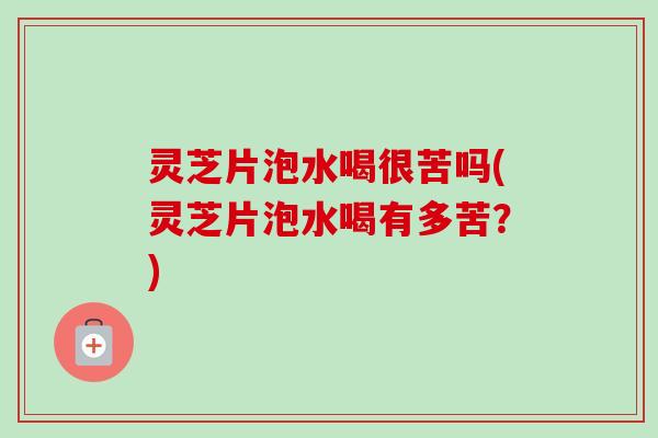 灵芝片泡水喝很苦吗(灵芝片泡水喝有多苦？)