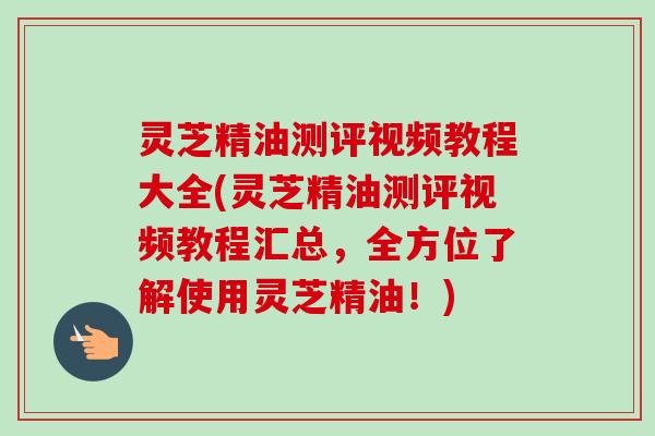 灵芝精油测评视频教程大全(灵芝精油测评视频教程汇总，全方位了解使用灵芝精油！)