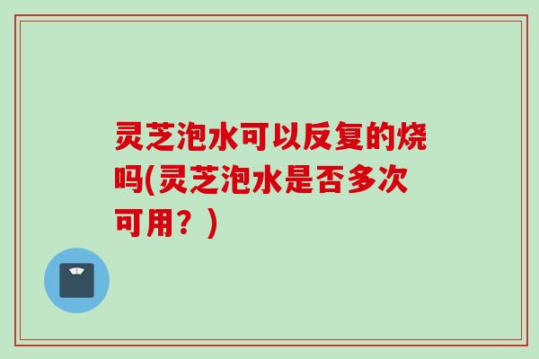 灵芝泡水可以反复的烧吗(灵芝泡水是否多次可用？)
