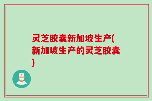 灵芝胶囊新加坡生产(新加坡生产的灵芝胶囊)