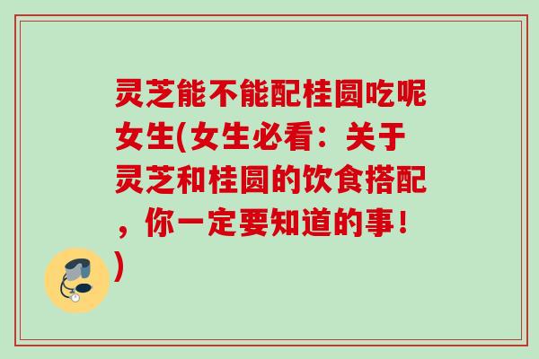 灵芝能不能配桂圆吃呢女生(女生必看：关于灵芝和桂圆的饮食搭配，你一定要知道的事！)