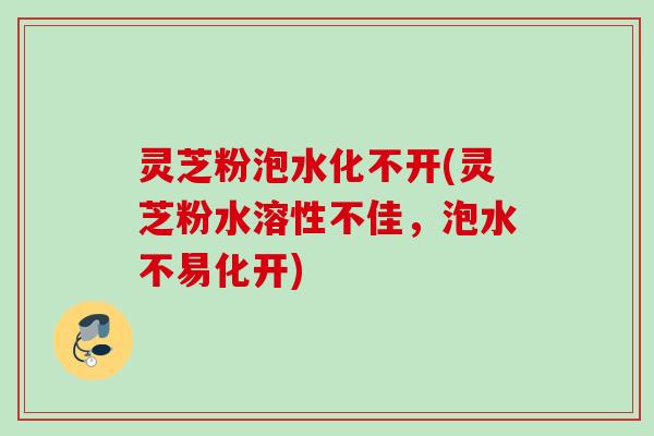灵芝粉泡水化不开(灵芝粉水溶性不佳，泡水不易化开)