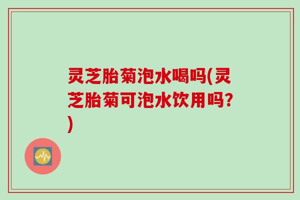 灵芝胎菊泡水喝吗(灵芝胎菊可泡水饮用吗？)