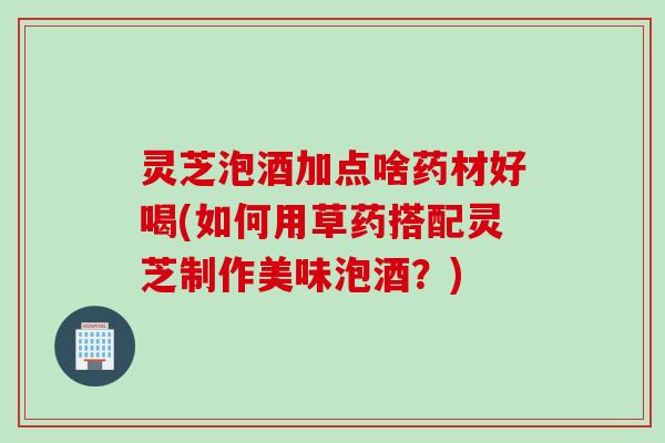 灵芝泡酒加点啥药材好喝(如何用草药搭配灵芝制作美味泡酒？)