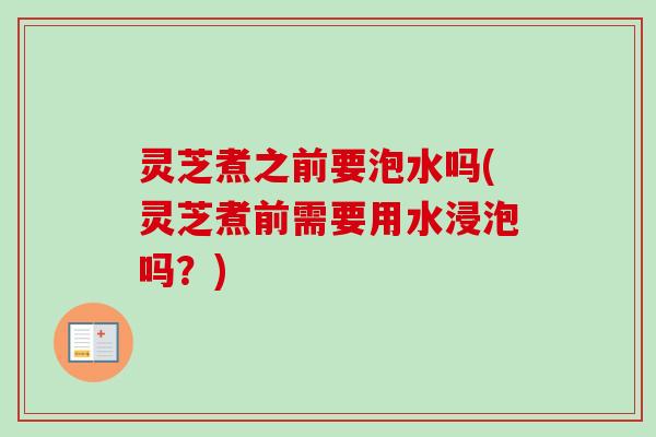 灵芝煮之前要泡水吗(灵芝煮前需要用水浸泡吗？)