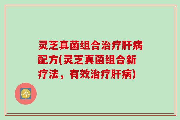 灵芝真菌组合治疗肝病配方(灵芝真菌组合新疗法，有效治疗肝病)