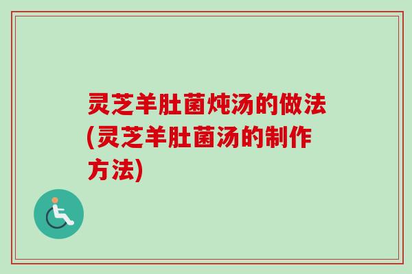 灵芝羊肚菌炖汤的做法(灵芝羊肚菌汤的制作方法)