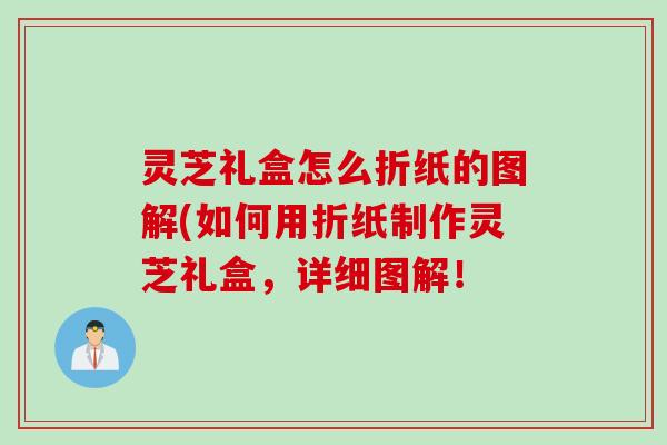 灵芝礼盒怎么折纸的图解(如何用折纸制作灵芝礼盒，详细图解！