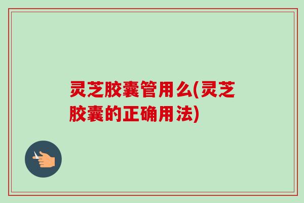 灵芝胶囊管用么(灵芝胶囊的正确用法)
