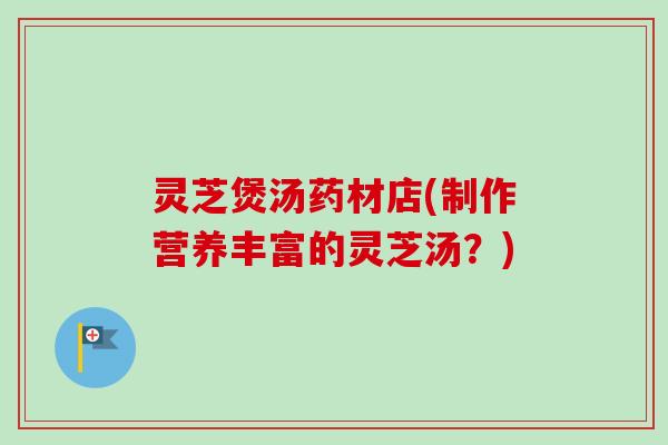 灵芝煲汤药材店(制作营养丰富的灵芝汤？)