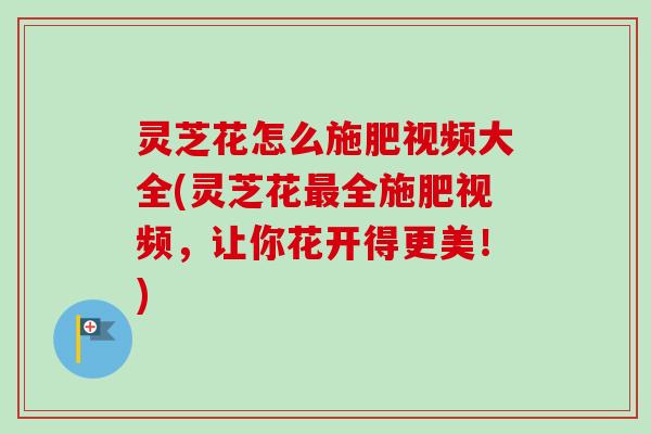 灵芝花怎么施肥视频大全(灵芝花最全施肥视频，让你花开得更美！)