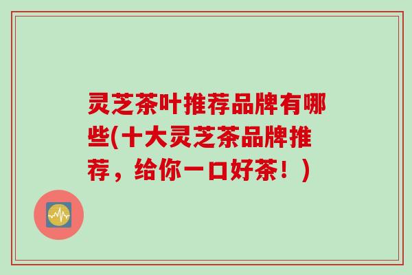 灵芝茶叶推荐品牌有哪些(十大灵芝茶品牌推荐，给你一口好茶！)