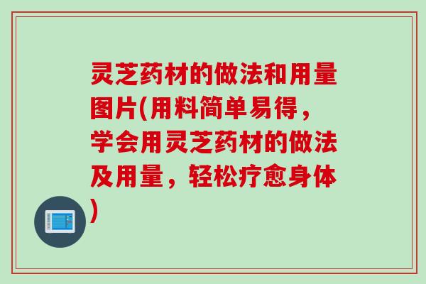 灵芝药材的做法和用量图片(用料简单易得，学会用灵芝药材的做法及用量，轻松疗愈身体)