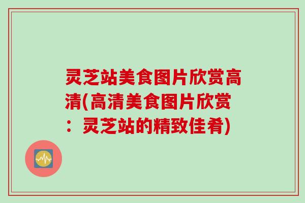 灵芝站美食图片欣赏高清(高清美食图片欣赏：灵芝站的精致佳肴)