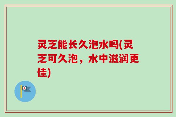 灵芝能长久泡水吗(灵芝可久泡，水中滋润更佳)