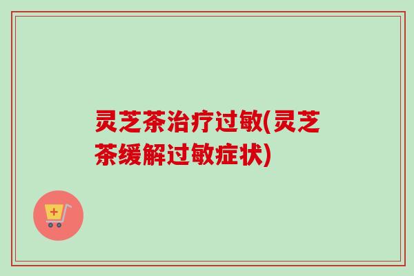 灵芝茶治疗过敏(灵芝茶缓解过敏症状)