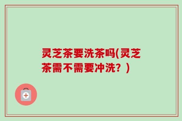灵芝茶要洗茶吗(灵芝茶需不需要冲洗？)