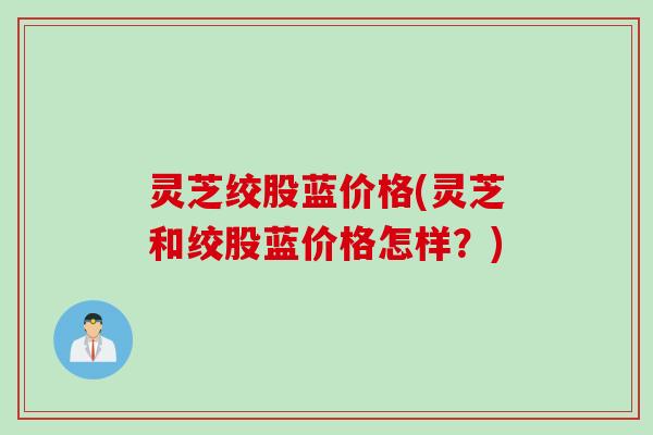 灵芝绞股蓝价格(灵芝和绞股蓝价格怎样？)