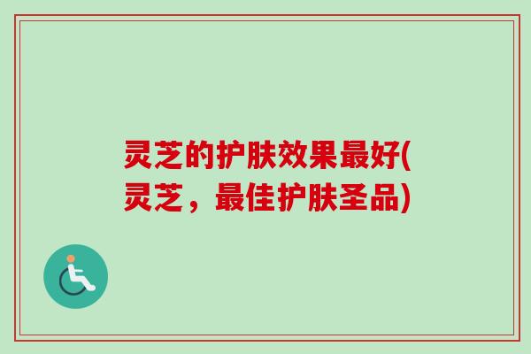灵芝的护肤效果最好(灵芝，最佳护肤圣品)