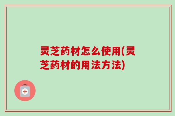 灵芝药材怎么使用(灵芝药材的用法方法)