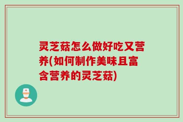 灵芝菇怎么做好吃又营养(如何制作美味且富含营养的灵芝菇)