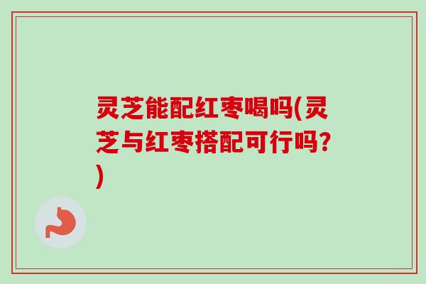 灵芝能配红枣喝吗(灵芝与红枣搭配可行吗？)