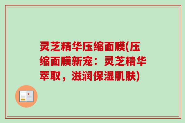 灵芝精华压缩面膜(压缩面膜新宠：灵芝精华萃取，滋润保湿肌肤)