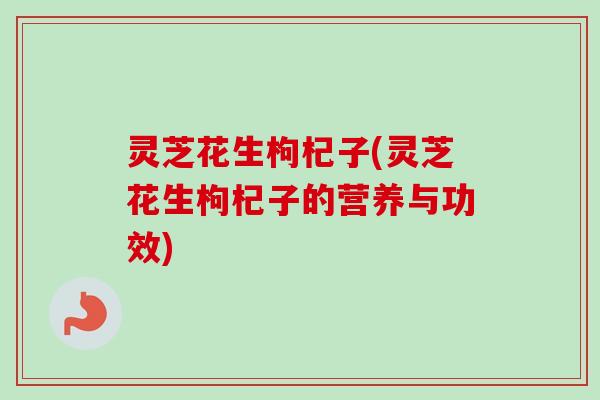 灵芝花生枸杞子(灵芝花生枸杞子的营养与功效)