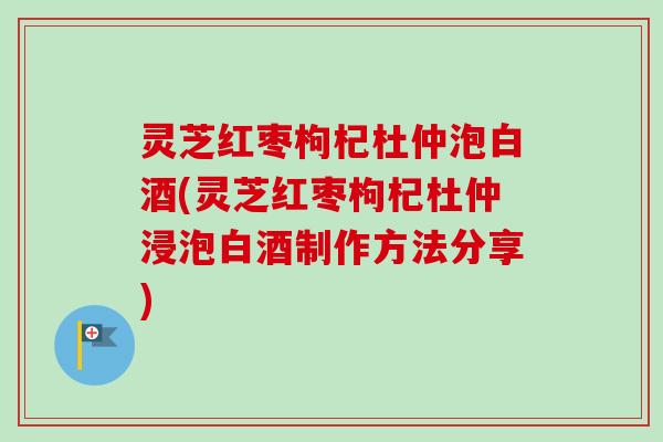 灵芝红枣枸杞杜仲泡白酒(灵芝红枣枸杞杜仲浸泡白酒制作方法分享)