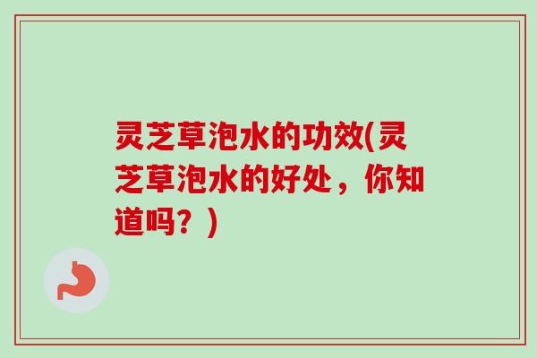 灵芝草泡水的功效(灵芝草泡水的好处，你知道吗？)
