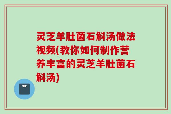 灵芝羊肚菌石斛汤做法视频(教你如何制作营养丰富的灵芝羊肚菌石斛汤)