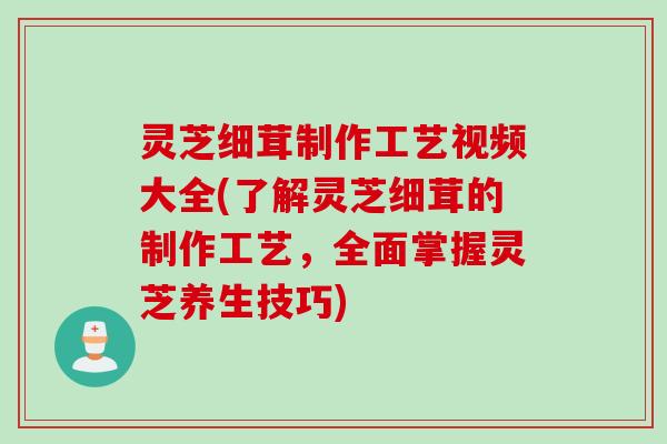 灵芝细茸制作工艺视频大全(了解灵芝细茸的制作工艺，全面掌握灵芝养生技巧)