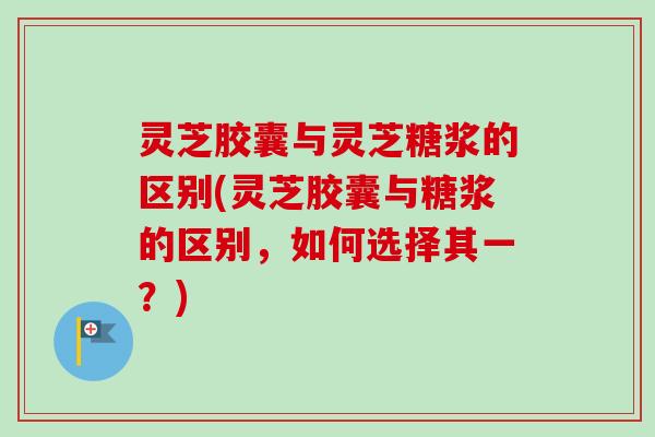 灵芝胶囊与灵芝糖浆的区别(灵芝胶囊与糖浆的区别，如何选择其一？)