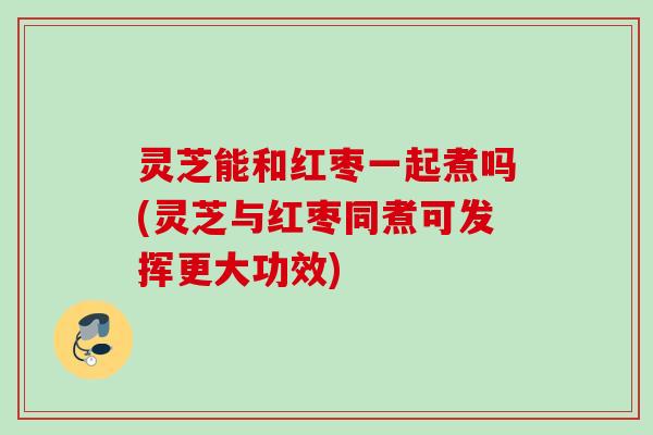 灵芝能和红枣一起煮吗(灵芝与红枣同煮可发挥更大功效)