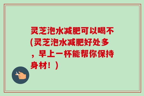 灵芝泡水减肥可以喝不(灵芝泡水减肥好处多，早上一杯能帮你保持身材！)